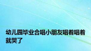 幼儿园毕业合唱小朋友唱着唱着就哭了