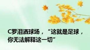 C罗泪洒球场，“这就是足球，你无法解释这一切”