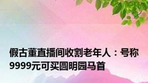 假古董直播间收割老年人：号称9999元可买圆明园马首