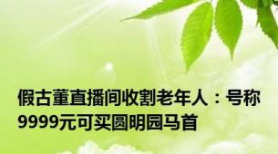 假古董直播间收割老年人：号称9999元可买圆明园马首