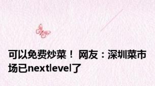 可以免费炒菜！ 网友：深圳菜市场已nextlevel了