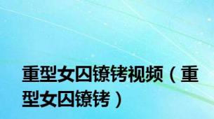 重型女囚镣铐视频（重型女囚镣铐）