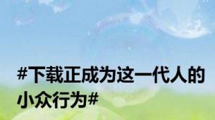 #下载正成为这一代人的小众行为#