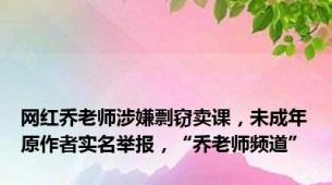 网红乔老师涉嫌剽窃卖课，未成年原作者实名举报，“乔老师频道”