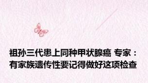 祖孙三代患上同种甲状腺癌 专家：有家族遗传性要记得做好这项检查