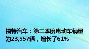 福特汽车：第二季度电动车销量为23,957辆，增长了61%