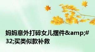 妈妈意外打碎女儿摆件&#32;买类似款补救