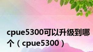 cpue5300可以升级到哪个（cpue5300）