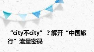 “city不city”？解开“中国旅行”流量密码