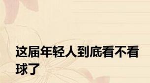 这届年轻人到底看不看球了