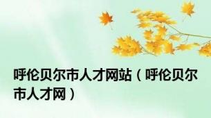 呼伦贝尔市人才网站（呼伦贝尔市人才网）