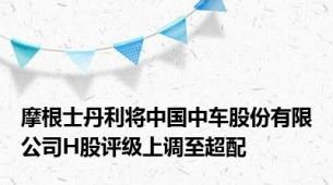 摩根士丹利将中国中车股份有限公司H股评级上调至超配