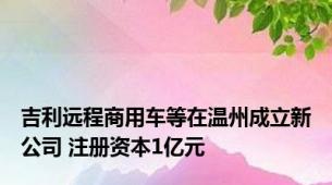 吉利远程商用车等在温州成立新公司 注册资本1亿元