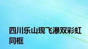 四川乐山现飞瀑双彩虹同框