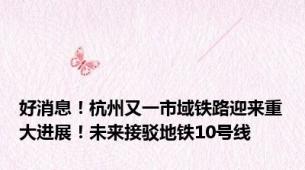 好消息！杭州又一市域铁路迎来重大进展！未来接驳地铁10号线