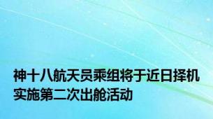 神十八航天员乘组将于近日择机实施第二次出舱活动