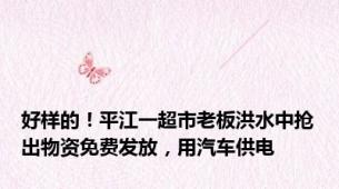好样的！平江一超市老板洪水中抢出物资免费发放，用汽车供电