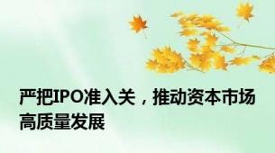 严把IPO准入关，推动资本市场高质量发展