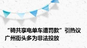“骑共享电单车遭罚款”引热议 广州街头多为非法投放