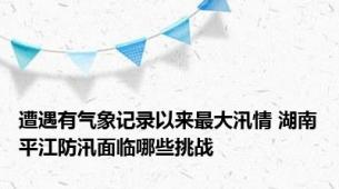 遭遇有气象记录以来最大汛情 湖南平江防汛面临哪些挑战