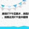 跨境ETF午后跳水，纳指100ETF、纳斯达克ETF盘中翻绿