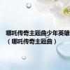 哪吒传奇主题曲少年英雄小哪吒（哪吒传奇主题曲）