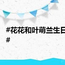 #花花和叶萌兰生日快乐#