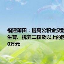 福建莆田:提高公积金贷款额度,生育、抚养二孩及以上的额度增加10万元
