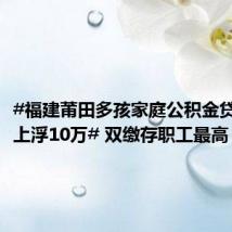 #福建莆田多孩家庭公积金贷款额度上浮10万# 双缴存职工最高