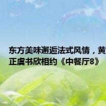 东方美味邂逅法式风情,黄晓明尹正虞书欣相约《中餐厅8》