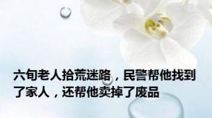 六旬老人拾荒迷路，民警帮他找到了家人，还帮他卖掉了废品