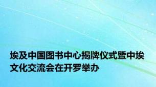 埃及中国图书中心揭牌仪式暨中埃文化交流会在开罗举办