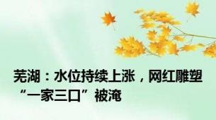 芜湖：水位持续上涨，网红雕塑“一家三口”被淹