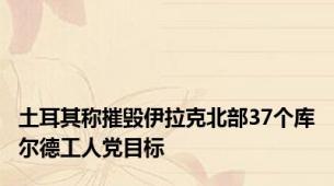 土耳其称摧毁伊拉克北部37个库尔德工人党目标