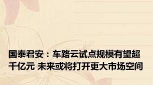 国泰君安：车路云试点规模有望超千亿元 未来或将打开更大市场空间