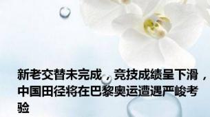 新老交替未完成，竞技成绩呈下滑，中国田径将在巴黎奥运遭遇严峻考验