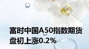 富时中国A50指数期货盘初上涨0.2%
