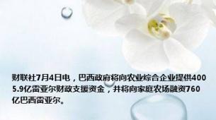财联社7月4日电，巴西政府将向农业综合企业提供4005.9亿雷亚尔财政支援资金，并将向家庭农场融资760亿巴西雷亚尔。