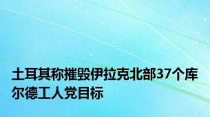 土耳其称摧毁伊拉克北部37个库尔德工人党目标