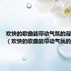 欢快的歌曲能带动气氛的背景音乐（欢快的歌曲能带动气氛的）