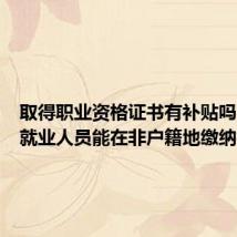 取得职业资格证书有补贴吗？灵活就业人员能在非户籍地缴纳社保吗