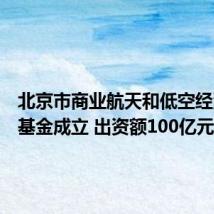 北京市商业航天和低空经济产投基金成立 出资额100亿元