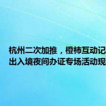 杭州二次加推,橙柿互动记者直击出入境夜间办证专场活动现场