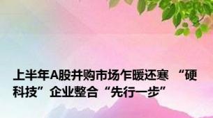 上半年A股并购市场乍暖还寒 “硬科技”企业整合“先行一步”