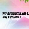 狮子座男最配的星座排名（狮子座男生最配星座）