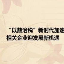 “以数治税”新时代加速到来,相关企业迎发展新机遇