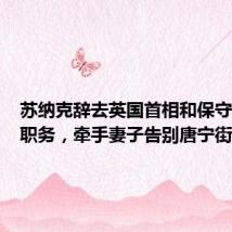苏纳克辞去英国首相和保守党党首职务,牵手妻子告别唐宁街