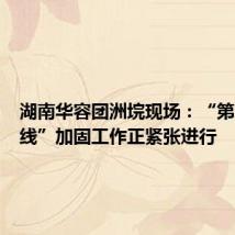 湖南华容团洲垸现场:“第二道防线”加固工作正紧张进行