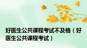 好医生公共课程考试不及格（好医生公共课程考试）