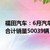 福田汽车：6月汽车产品合计销量50039辆